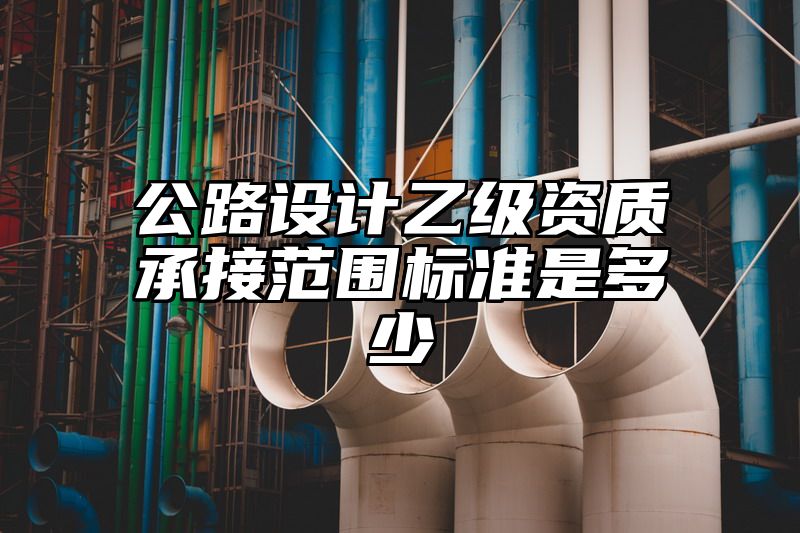 公路设计乙级资质承接范围标准是多少