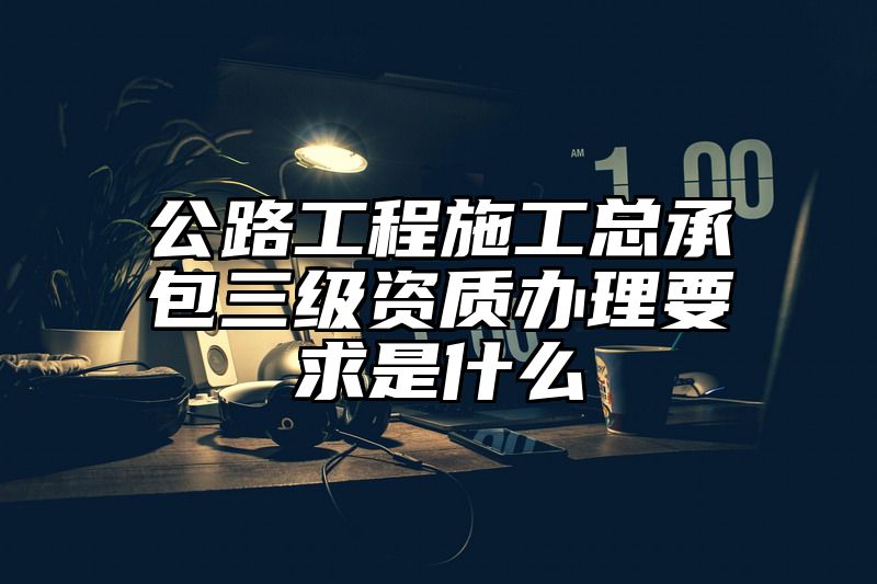 公路工程施工总承包三级资质办理要求是什么