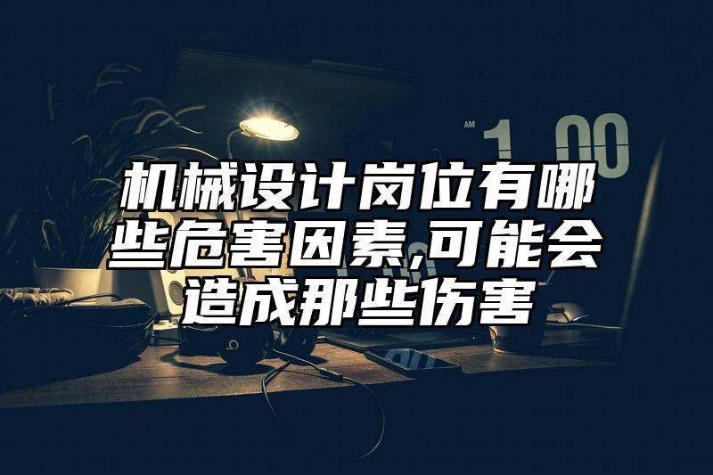 机械设计岗位有哪些危害因素,可能会造成那些伤害