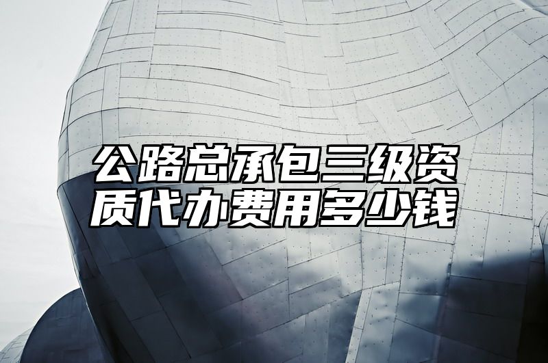 公路总承包三级资质代办费用多少钱