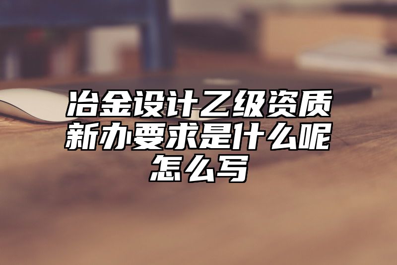 冶金设计乙级资质新办要求是什么呢怎么写