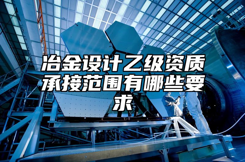 冶金设计乙级资质承接范围有哪些要求