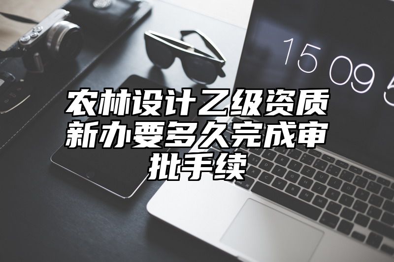 农林设计乙级资质新办要多久完成审批手续