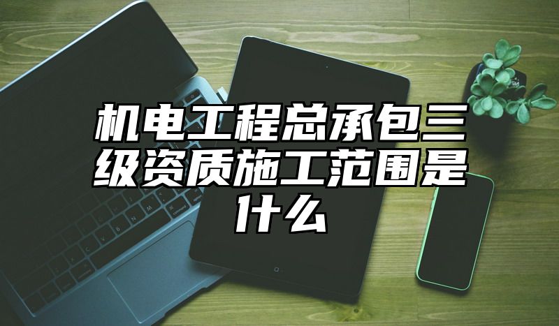 机电工程总承包三级资质施工范围是什么