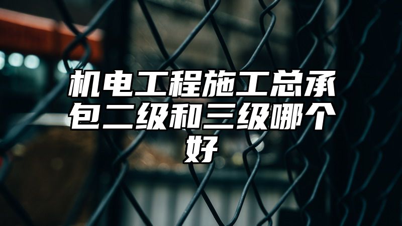 机电工程施工总承包二级和三级哪个好