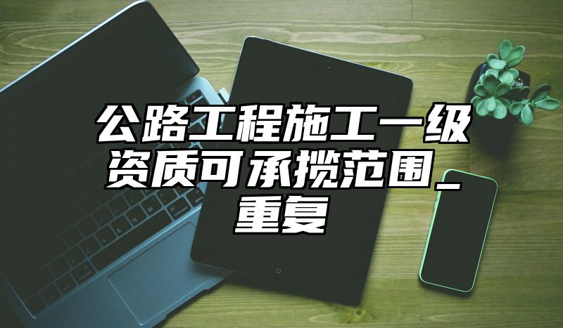 公路工程施工一级资质可承揽范围_重复