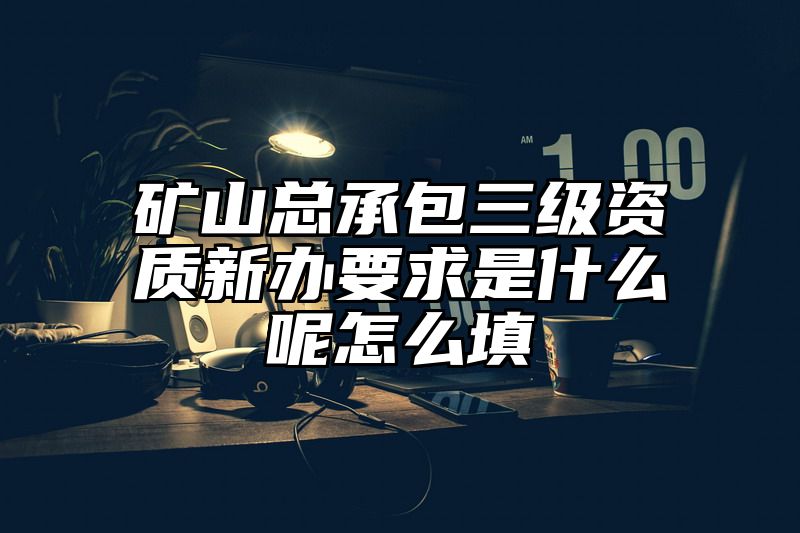 矿山总承包三级资质新办要求是什么呢怎么填