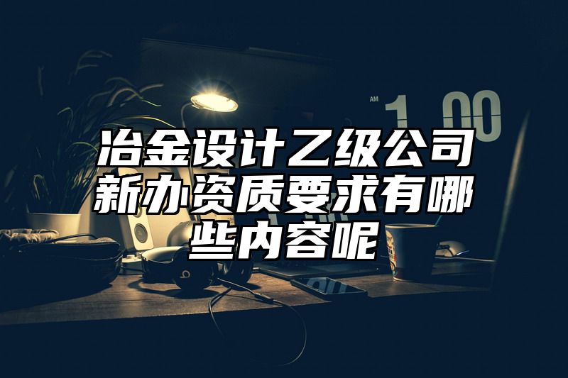 冶金设计乙级公司新办资质要求有哪些内容呢