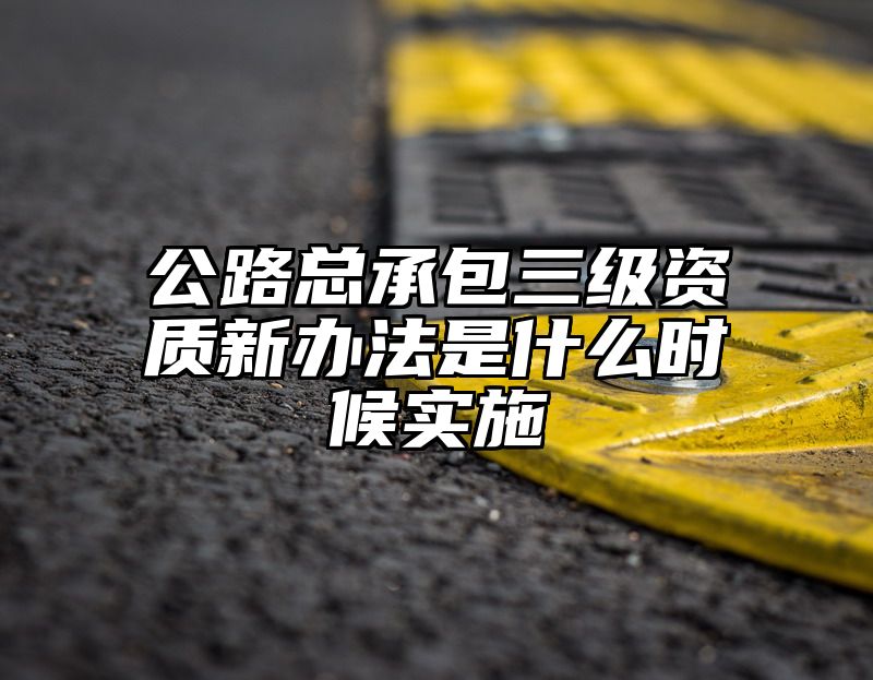 公路总承包三级资质新办法是什么时候实施