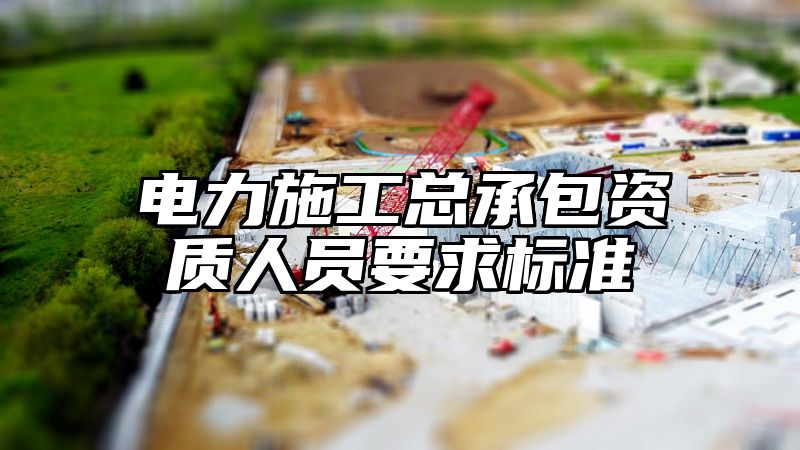 电力施工总承包资质人员要求标准