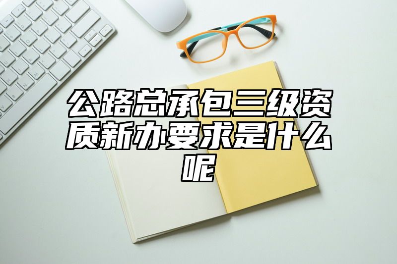 公路总承包三级资质新办要求是什么呢