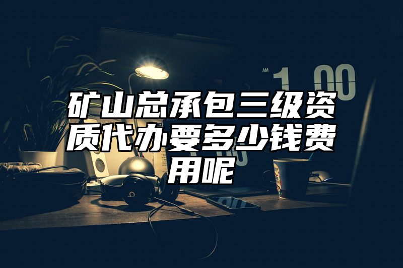 矿山总承包三级资质代办要多少钱费用呢