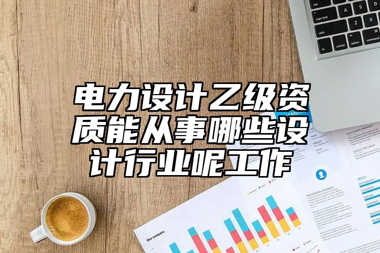 电力设计乙级资质能从事哪些设计行业呢工作