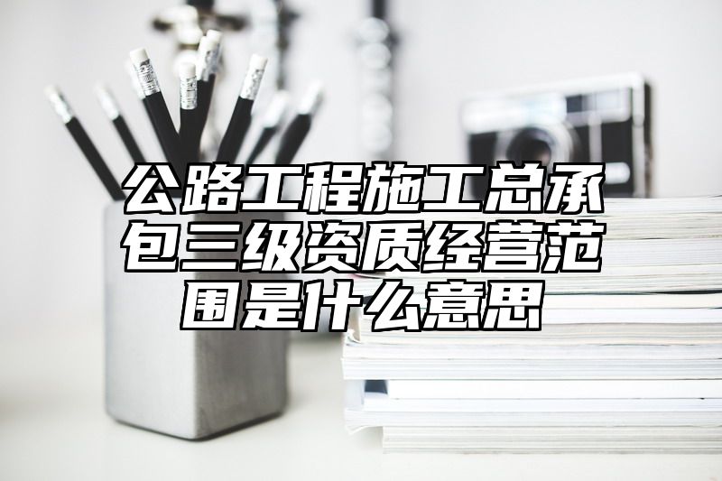 公路工程施工总承包三级资质经营范围是什么意思