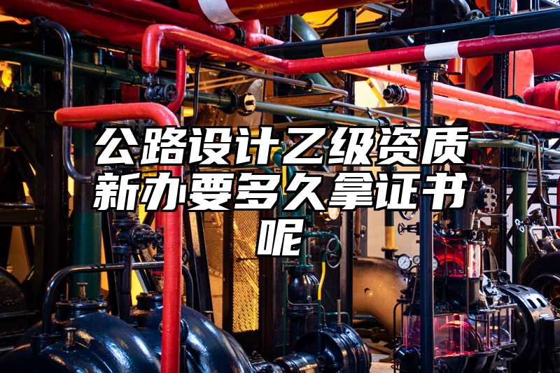 公路设计乙级资质新办要多久拿证书呢