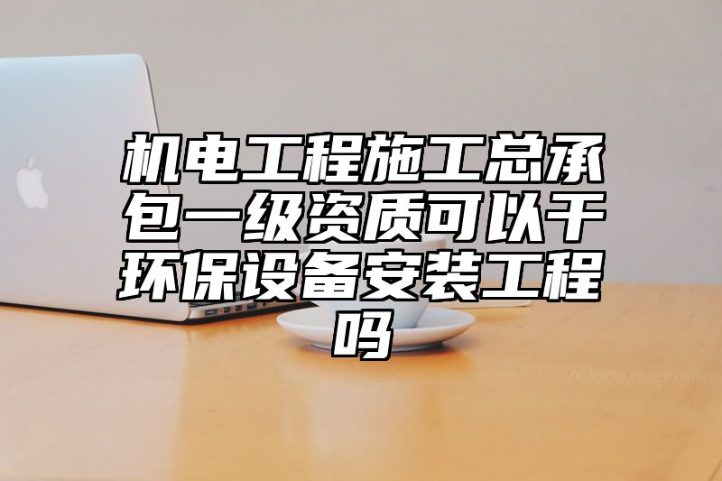 机电工程施工总承包一级资质可以干环保设备安装工程吗