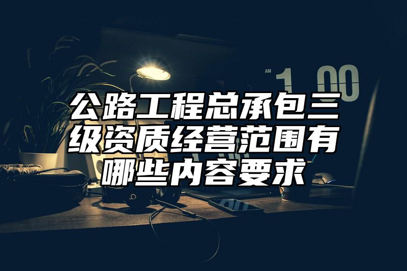 公路工程总承包三级资质经营范围有哪些内容要求