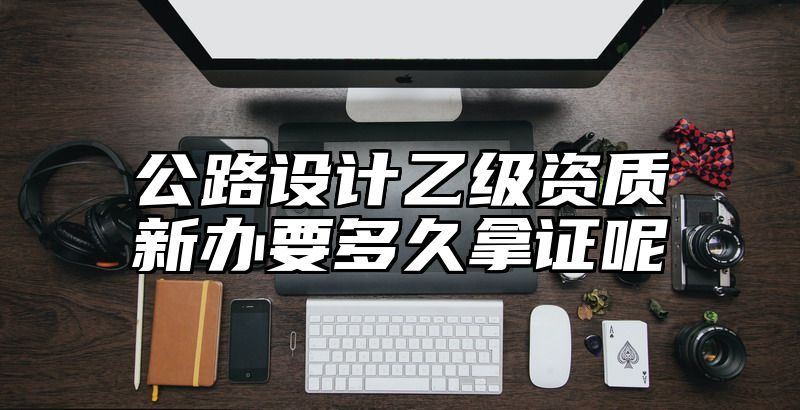 公路设计乙级资质新办要多久拿证呢