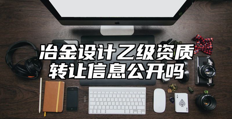 冶金设计乙级资质转让信息公开吗