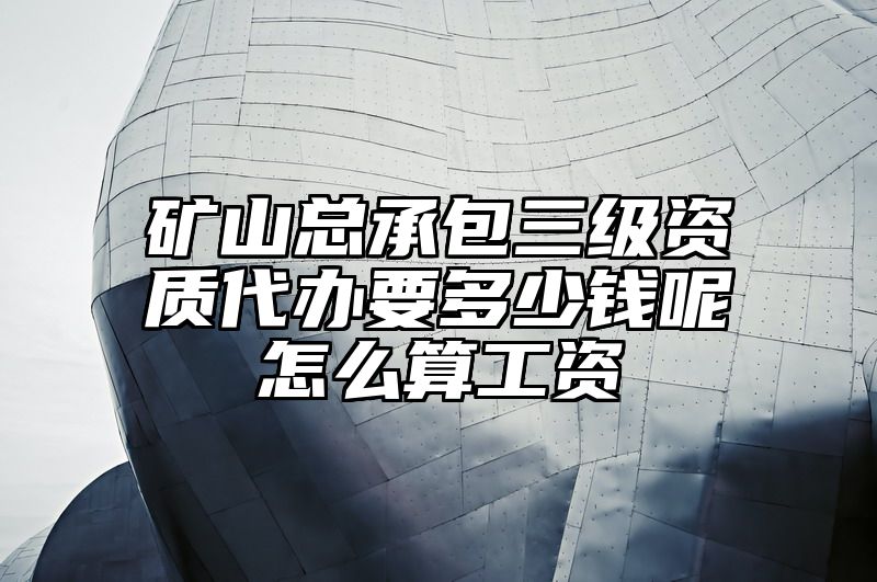 矿山总承包三级资质代办要多少钱呢怎么算工资