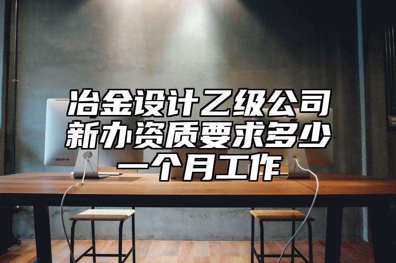 冶金设计乙级公司新办资质要求多少一个月工作