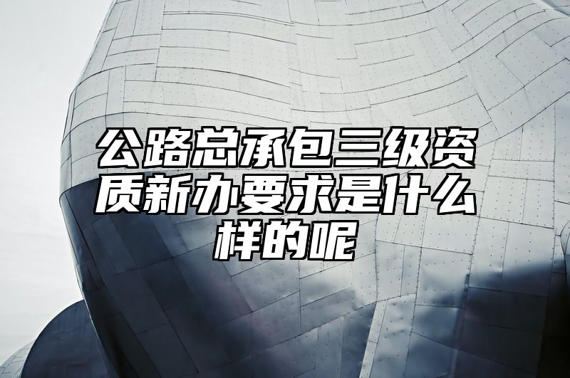 公路总承包三级资质新办要求是什么样的呢