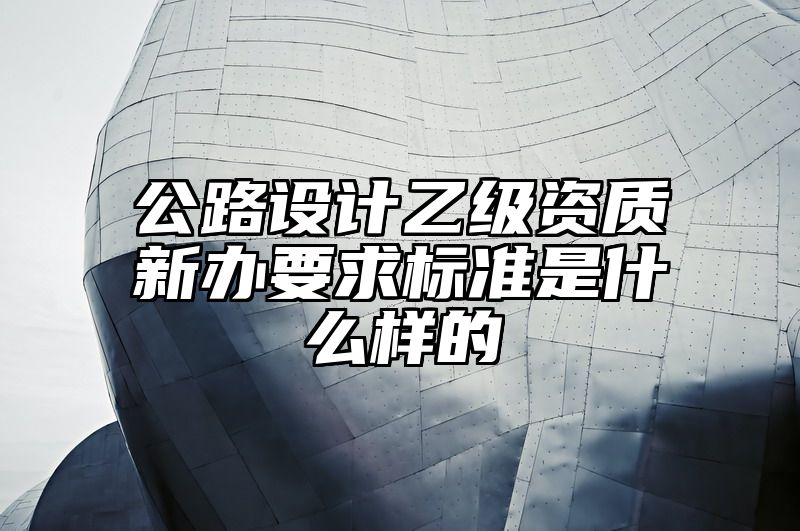 公路设计乙级资质新办要求标准是什么样的