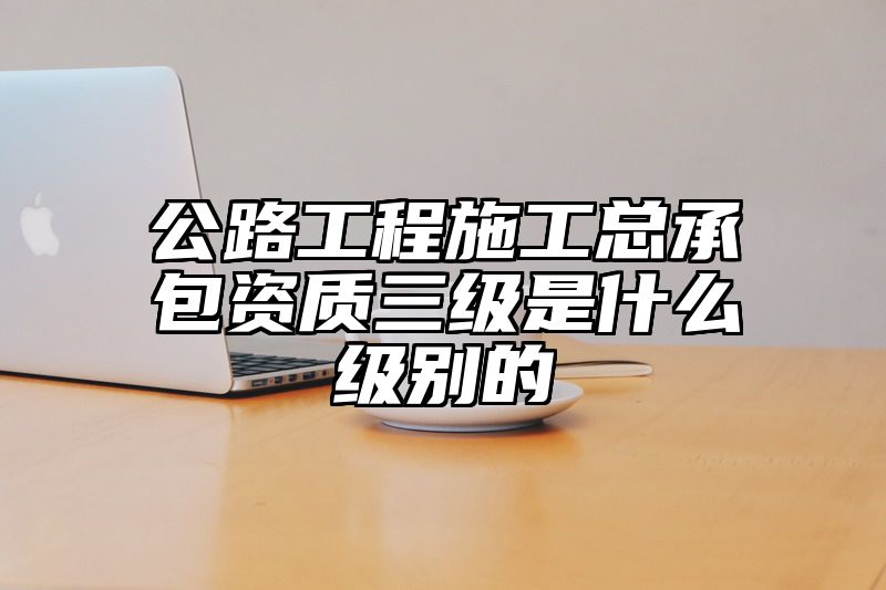 公路工程施工总承包资质三级是什么级别的