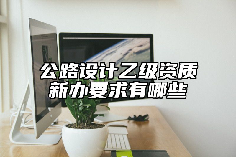 公路设计乙级资质新办要求有哪些