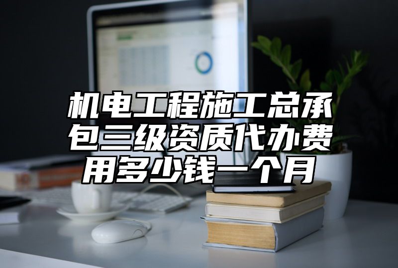 机电工程施工总承包三级资质代办费用多少钱一个月