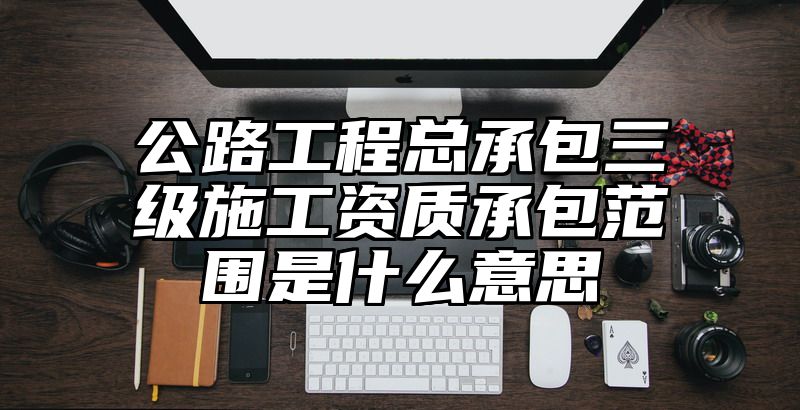 公路工程总承包三级施工资质承包范围是什么意思