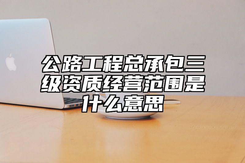 公路工程总承包三级资质经营范围是什么意思