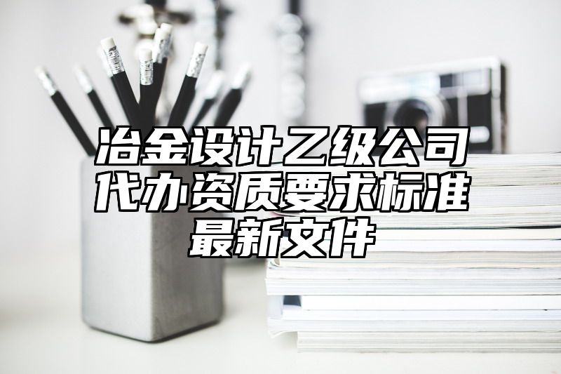 冶金设计乙级公司代办资质要求标准最新文件