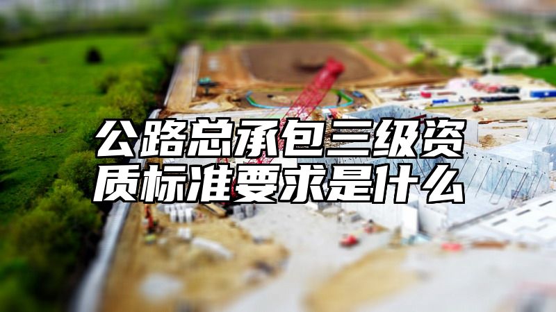 公路总承包三级资质标准要求是什么