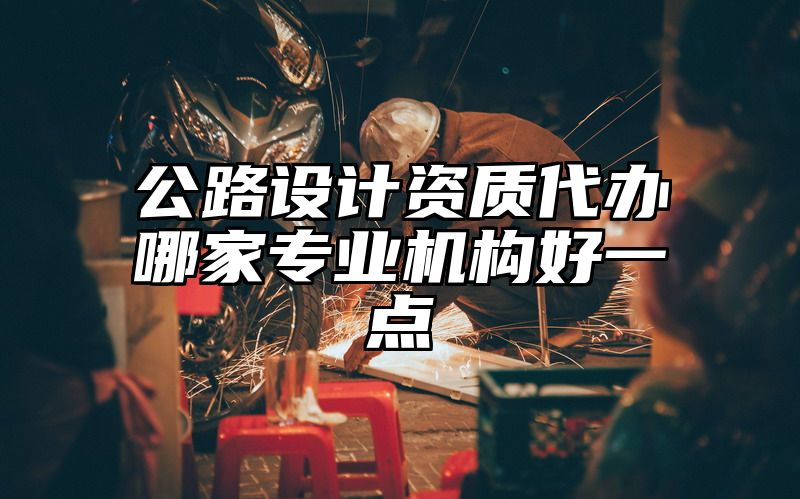 公路设计资质代办哪家专业机构好一点