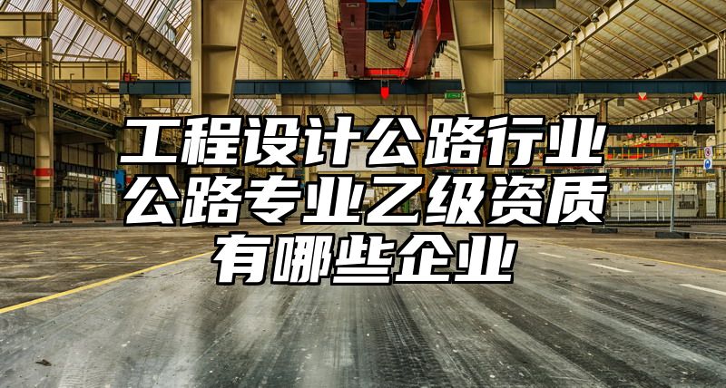 工程设计公路行业公路专业乙级资质有哪些企业