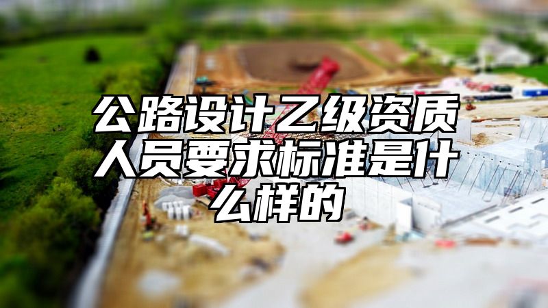 公路设计乙级资质人员要求标准是什么样的