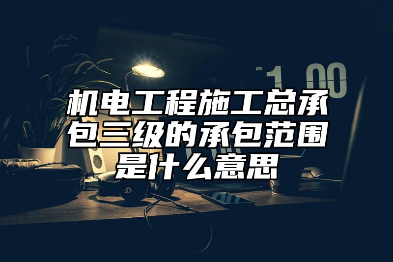 机电工程施工总承包三级的承包范围是什么意思