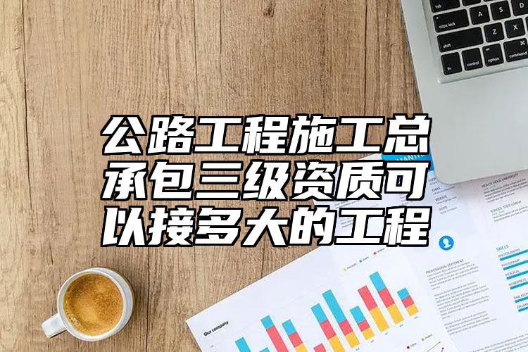 公路工程施工总承包三级资质可以接多大的工程