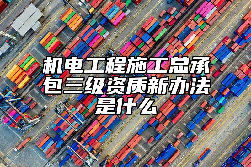 机电工程施工总承包三级资质新办法是什么