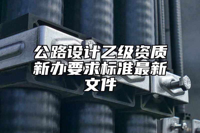 公路设计乙级资质新办要求标准最新文件