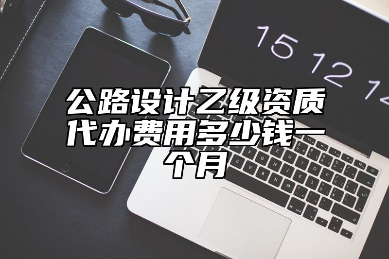 公路设计乙级资质代办费用多少钱一个月