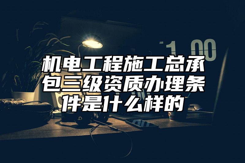 机电工程施工总承包三级资质办理条件是什么样的