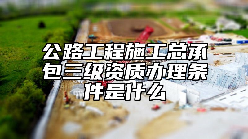 公路工程施工总承包三级资质办理条件是什么