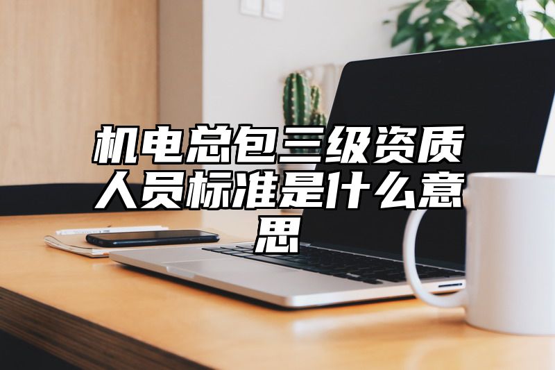 机电总包三级资质人员标准是什么意思