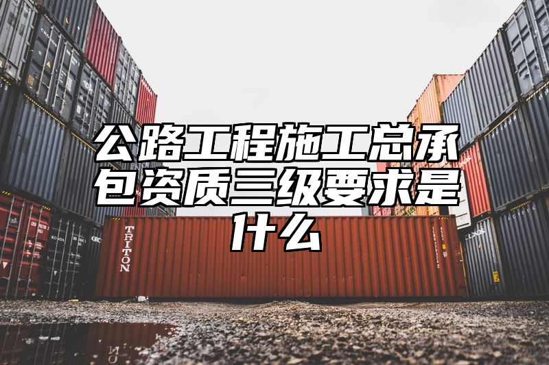 公路工程施工总承包资质三级要求是什么