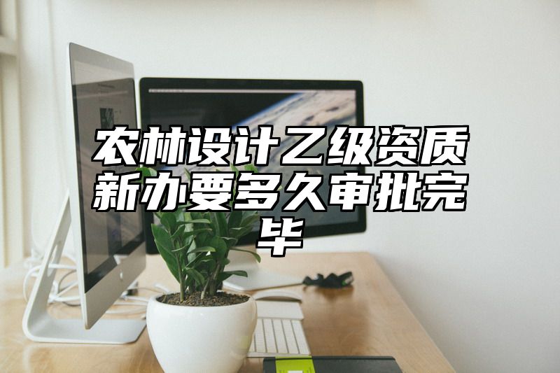 农林设计乙级资质新办要多久审批完毕