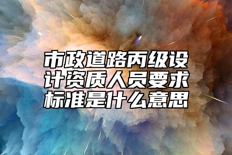 市政道路丙级设计资质人员要求标准是什么意思