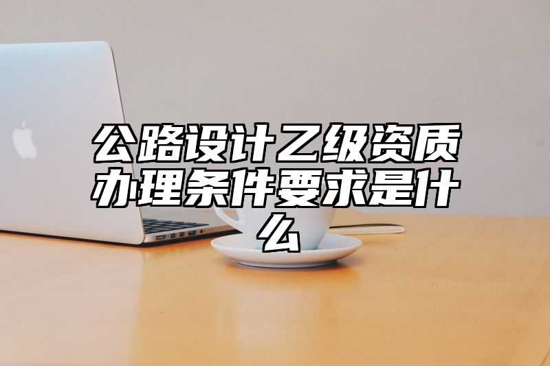 公路设计乙级资质办理条件要求是什么