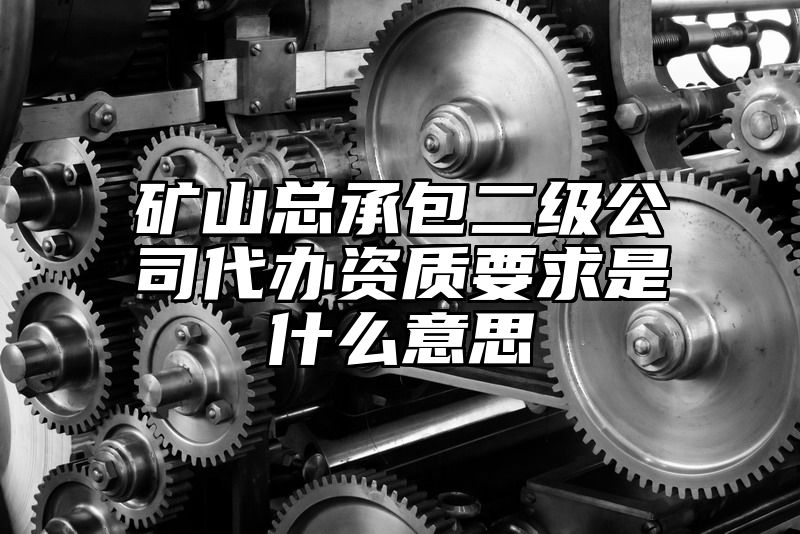 矿山总承包二级公司代办资质要求是什么意思